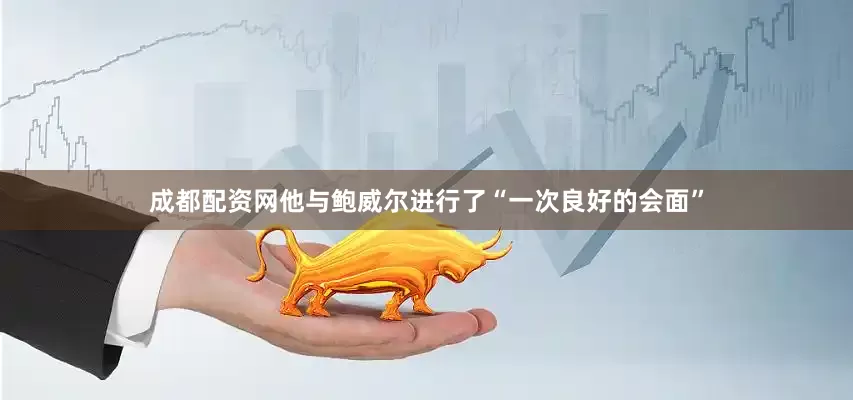 成都配资网他与鲍威尔进行了“一次良好的会面”